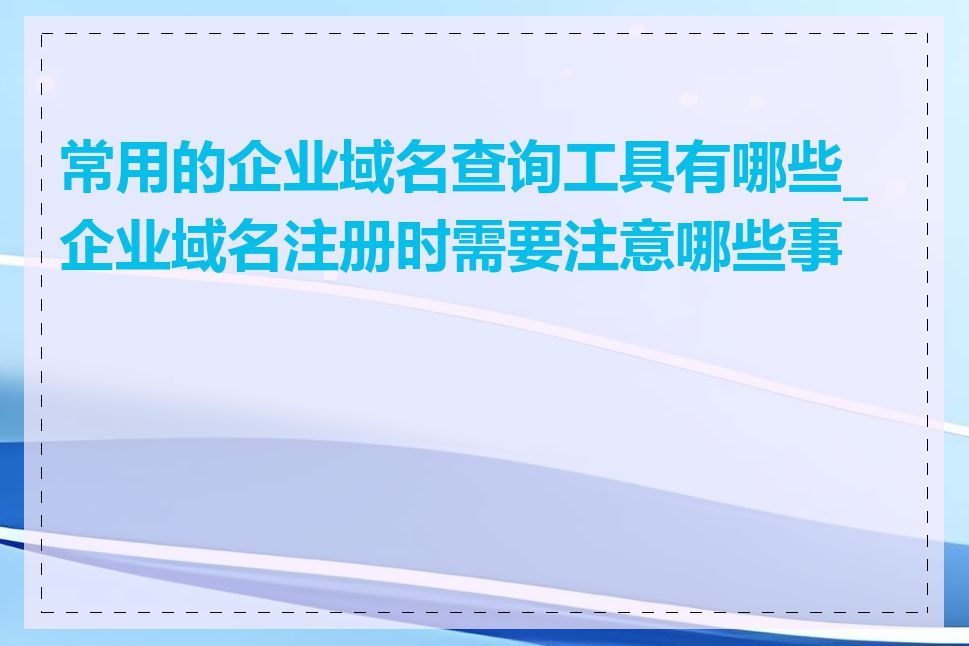 常用的企业域名查询工具有哪些_企业域名注册时需要注意哪些事项