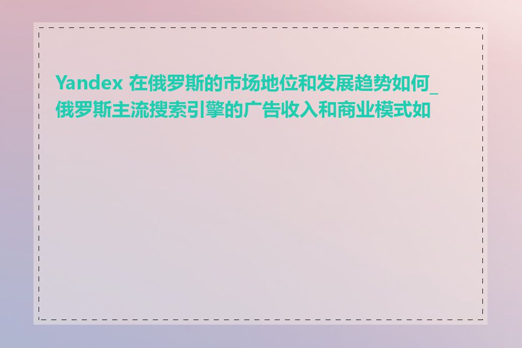 Yandex 在俄罗斯的市场地位和发展趋势如何_俄罗斯主流搜索引擎的广告收入和商业模式如何