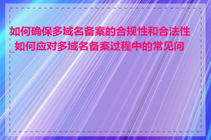 如何确保多域名备案的合规性和合法性_如何应对多域名备案过程中的常见问题