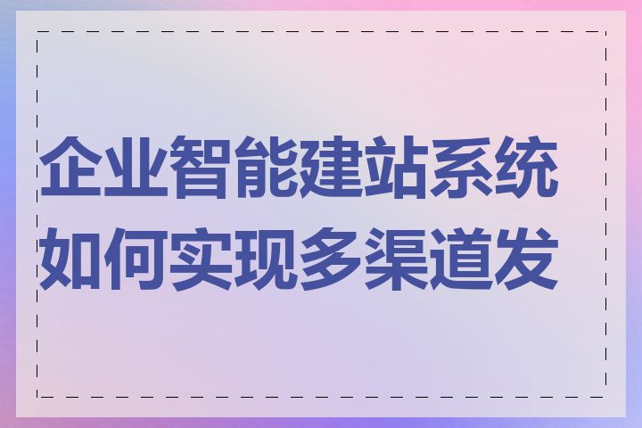 企业智能建站系统如何实现多渠道发布