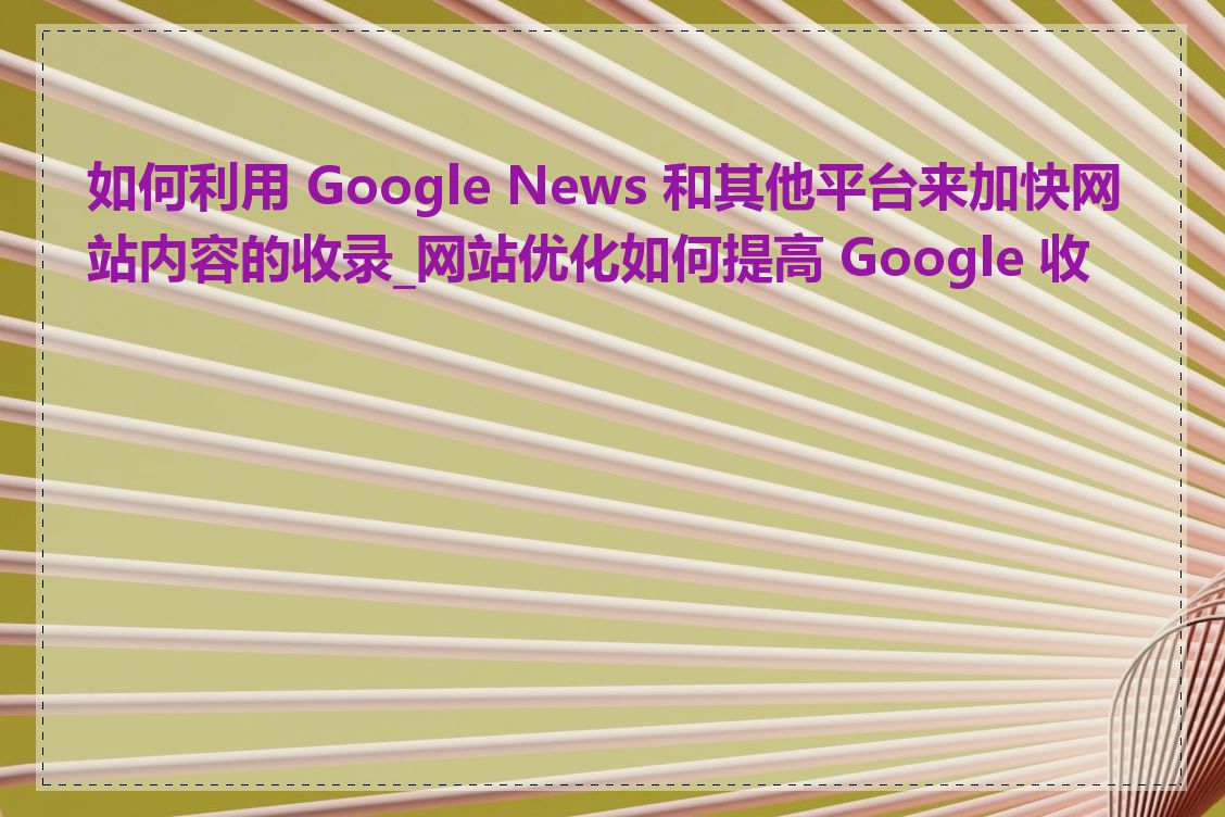 如何利用 Google News 和其他平台来加快网站内容的收录_网站优化如何提高 Google 收录