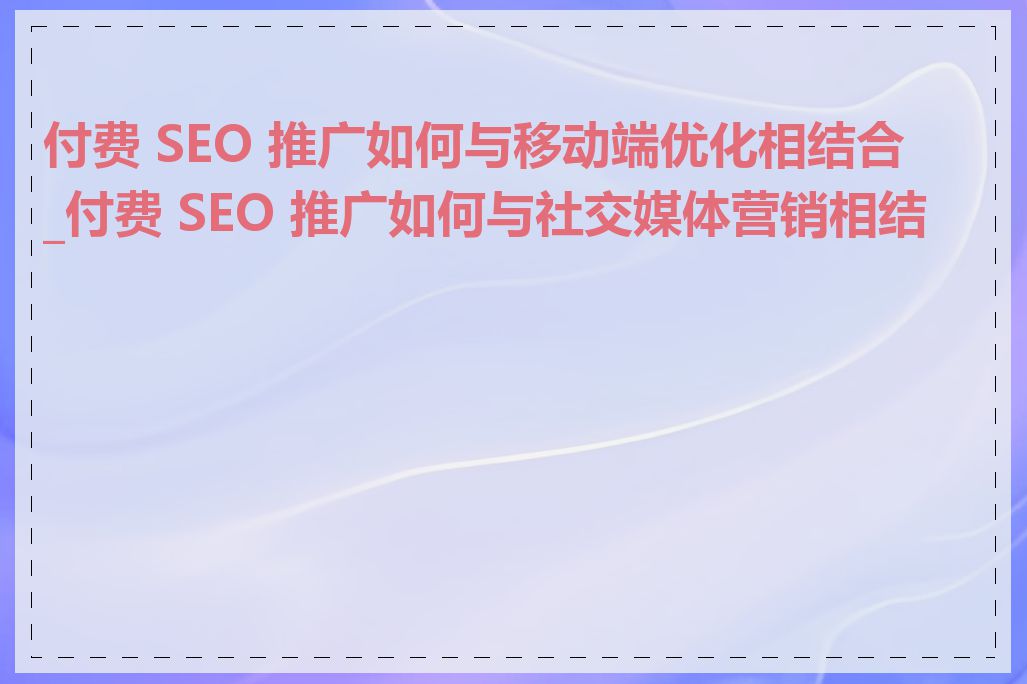 付费 SEO 推广如何与移动端优化相结合_付费 SEO 推广如何与社交媒体营销相结合