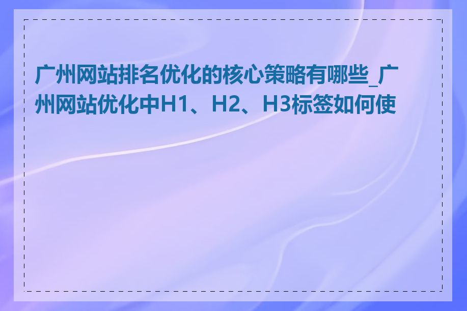 广州网站排名优化的核心策略有哪些_广州网站优化中H1、H2、H3标签如何使用