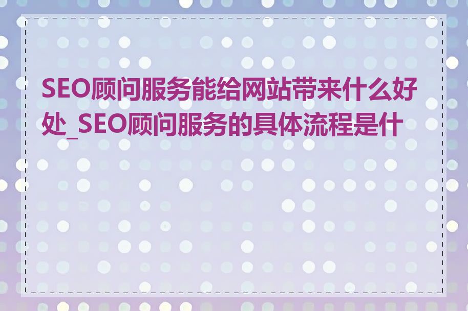 SEO顾问服务能给网站带来什么好处_SEO顾问服务的具体流程是什么