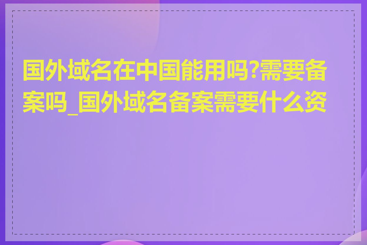 国外域名在中国能用吗?需要备案吗_国外域名备案需要什么资料