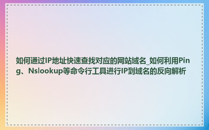 如何通过IP地址快速查找对应的网站域名_如何利用Ping、Nslookup等命令行工具进行IP到域名的反向解析