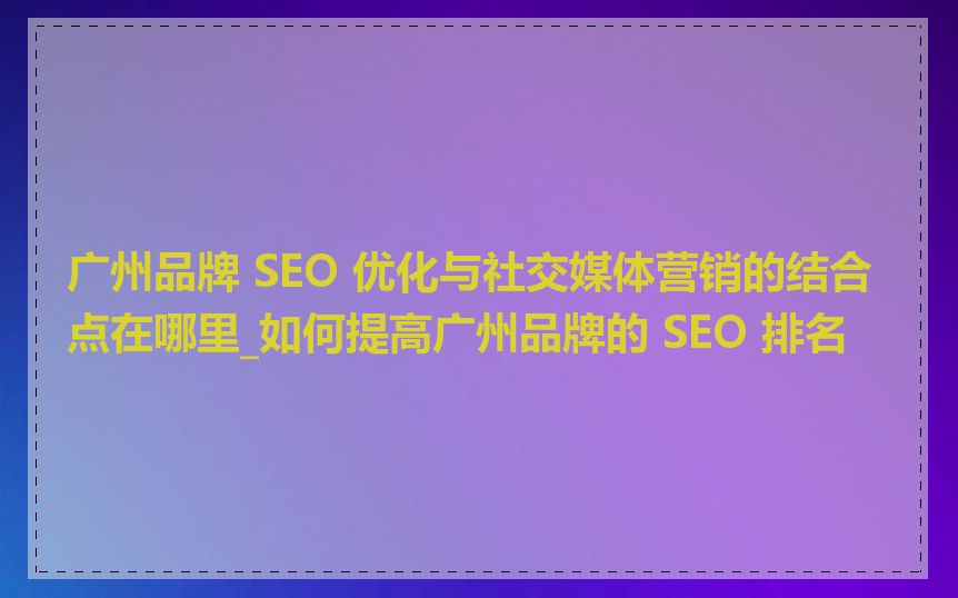 广州品牌 SEO 优化与社交媒体营销的结合点在哪里_如何提高广州品牌的 SEO 排名