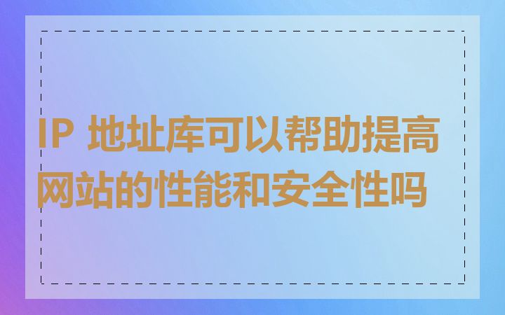 IP 地址库可以帮助提高网站的性能和安全性吗