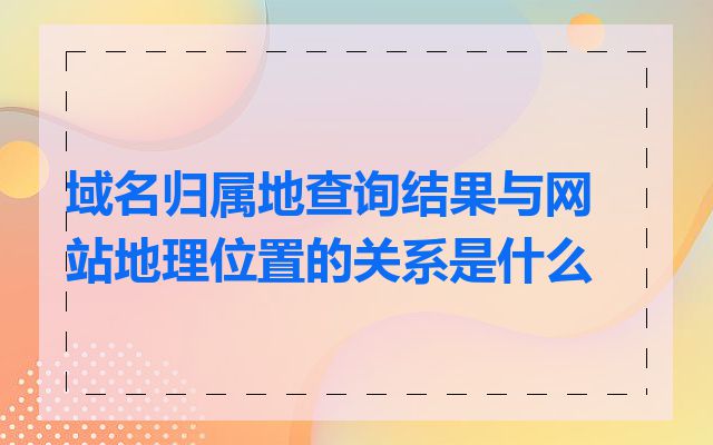 域名归属地查询结果与网站地理位置的关系是什么