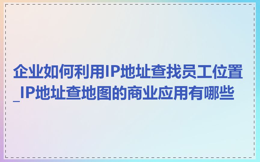 企业如何利用IP地址查找员工位置_IP地址查地图的商业应用有哪些