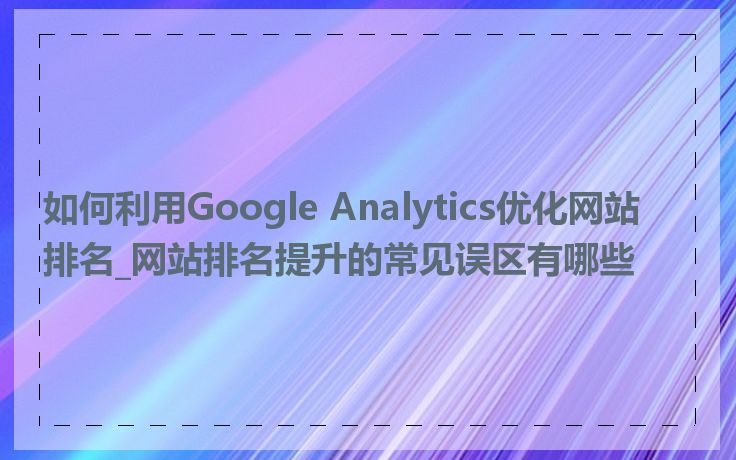 如何利用Google Analytics优化网站排名_网站排名提升的常见误区有哪些