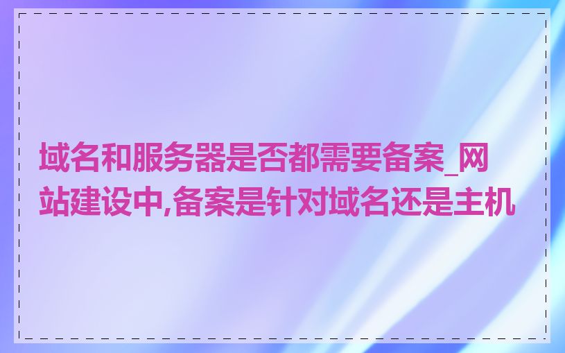 域名和服务器是否都需要备案_网站建设中,备案是针对域名还是主机