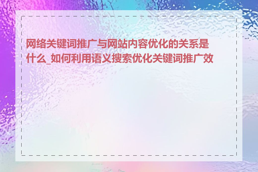 网络关键词推广与网站内容优化的关系是什么_如何利用语义搜索优化关键词推广效果