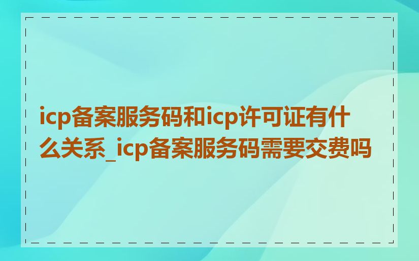 icp备案服务码和icp许可证有什么关系_icp备案服务码需要交费吗