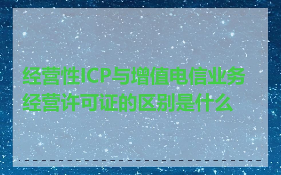 经营性ICP与增值电信业务经营许可证的区别是什么