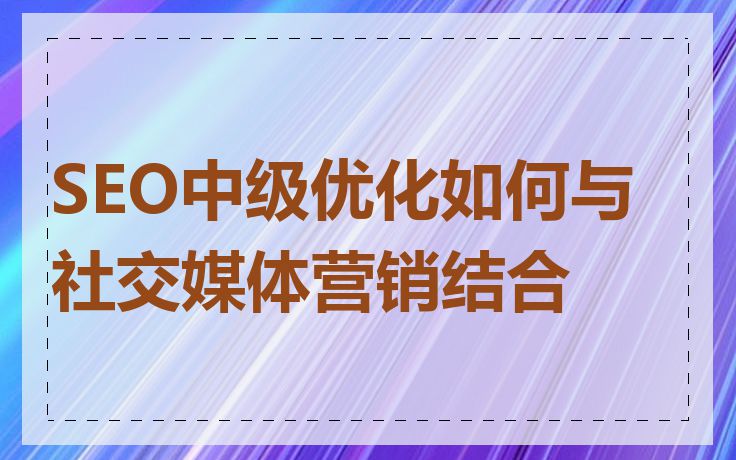 SEO中级优化如何与社交媒体营销结合