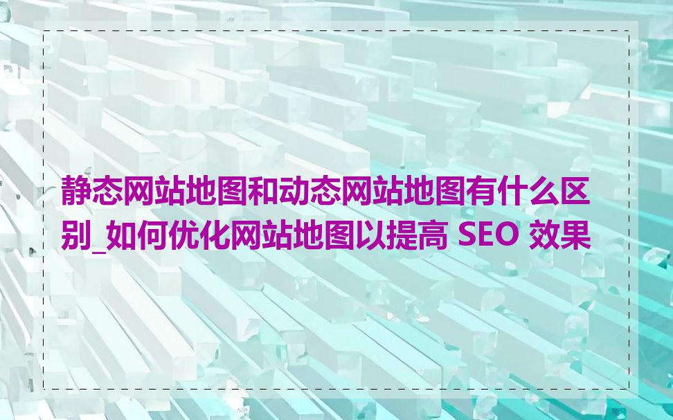 静态网站地图和动态网站地图有什么区别_如何优化网站地图以提高 SEO 效果