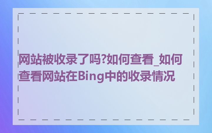 网站被收录了吗?如何查看_如何查看网站在Bing中的收录情况