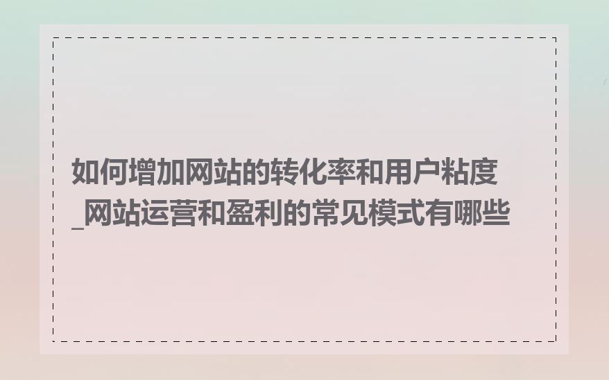 如何增加网站的转化率和用户粘度_网站运营和盈利的常见模式有哪些