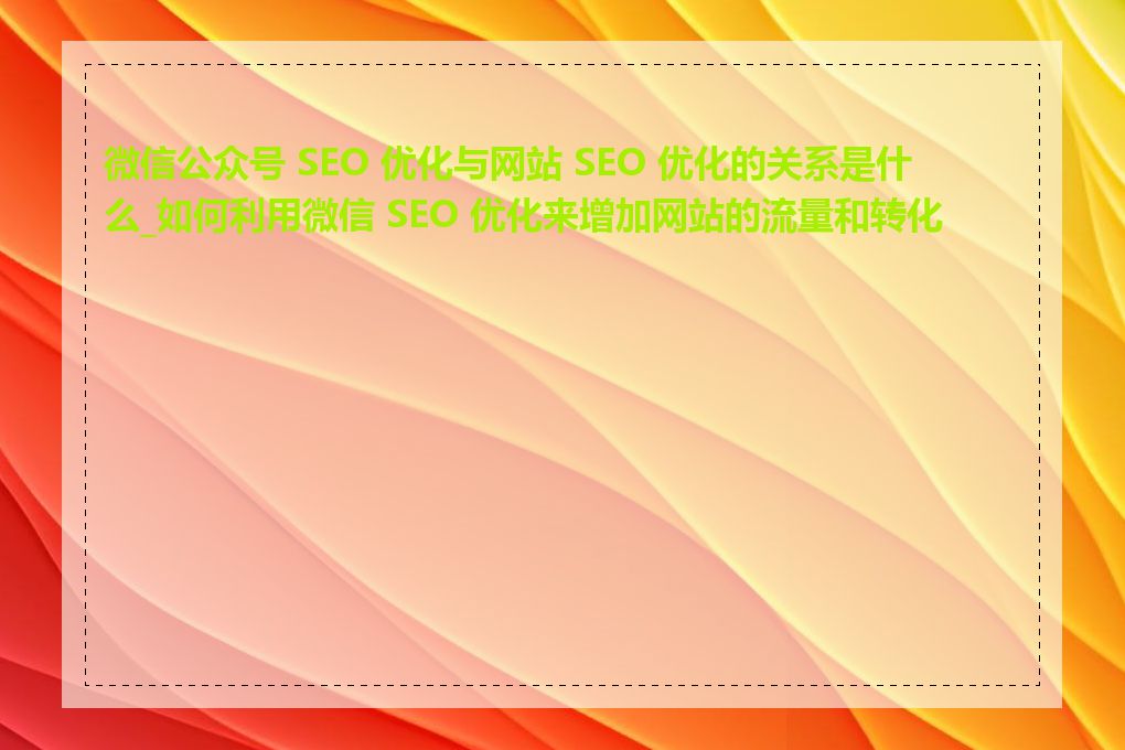 微信公众号 SEO 优化与网站 SEO 优化的关系是什么_如何利用微信 SEO 优化来增加网站的流量和转化率