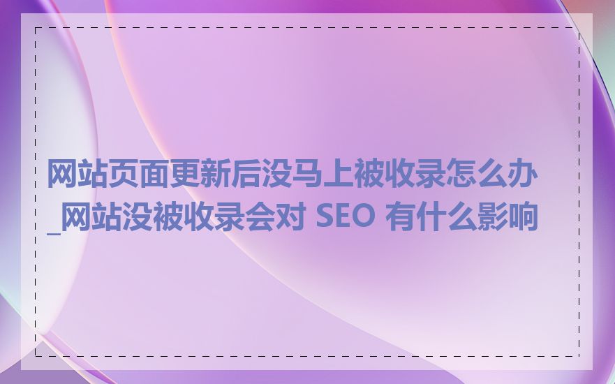 网站页面更新后没马上被收录怎么办_网站没被收录会对 SEO 有什么影响