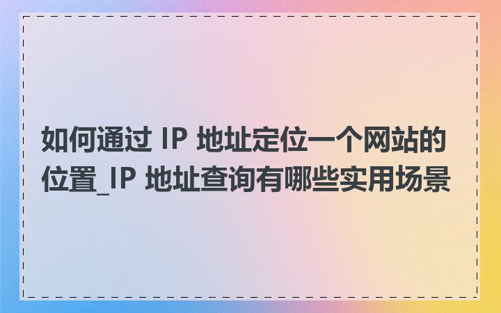 如何通过 IP 地址定位一个网站的位置_IP 地址查询有哪些实用场景