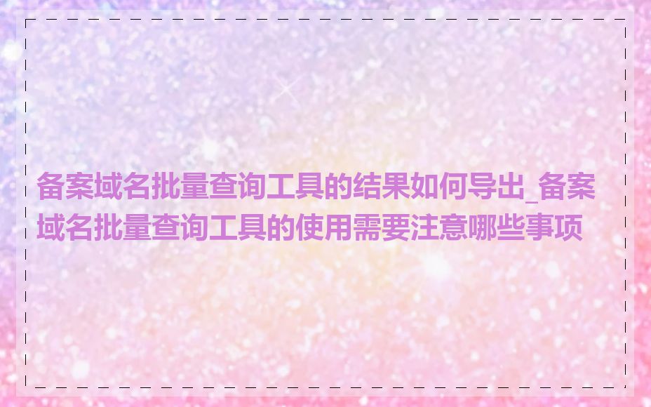 备案域名批量查询工具的结果如何导出_备案域名批量查询工具的使用需要注意哪些事项