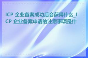 ICP 企业备案成功后会获得什么_ICP 企业备案申请的注意事项是什么