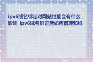 ipv6域名绑定对网站性能会有什么影响_ipv6域名绑定后如何管理和维护