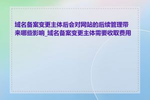 域名备案变更主体后会对网站的后续管理带来哪些影响_域名备案变更主体需要收取费用吗