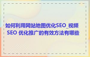 如何利用网站地图优化SEO_视频 SEO 优化推广的有效方法有哪些