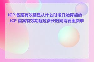 ICP 备案有效期是从什么时候开始算起的_ICP 备案有效期超过多长时间需要重新申请