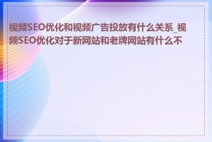 视频SEO优化和视频广告投放有什么关系_视频SEO优化对于新网站和老牌网站有什么不同