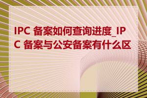 IPC 备案如何查询进度_IPC 备案与公安备案有什么区别