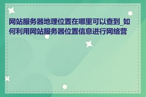 网站服务器地理位置在哪里可以查到_如何利用网站服务器位置信息进行网络营销