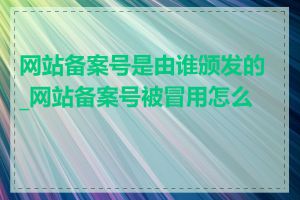 网站备案号是由谁颁发的_网站备案号被冒用怎么办