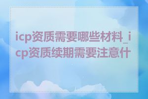 icp资质需要哪些材料_icp资质续期需要注意什么