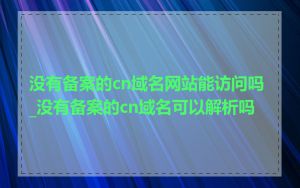 没有备案的cn域名网站能访问吗_没有备案的cn域名可以解析吗