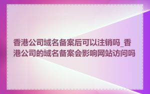 香港公司域名备案后可以注销吗_香港公司的域名备案会影响网站访问吗