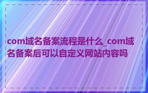 com域名备案流程是什么_com域名备案后可以自定义网站内容吗