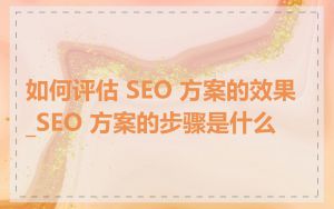 如何评估 SEO 方案的效果_SEO 方案的步骤是什么