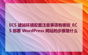 ECS 建站环境配置注意事项有哪些_ECS 部署 WordPress 网站的步骤是什么