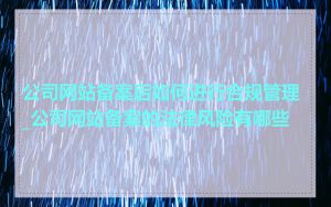 公司网站备案后如何进行合规管理_公司网站备案的法律风险有哪些