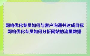 网络优化专员如何与客户沟通并达成目标_网络优化专员如何分析网站的流量数据