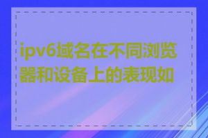 ipv6域名在不同浏览器和设备上的表现如何