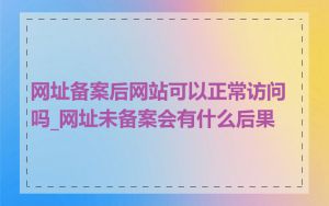 网址备案后网站可以正常访问吗_网址未备案会有什么后果