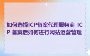 如何选择ICP备案代理服务商_ICP 备案后如何进行网站运营管理