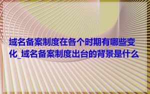 域名备案制度在各个时期有哪些变化_域名备案制度出台的背景是什么