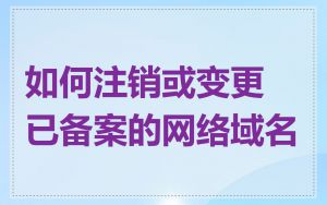 如何注销或变更已备案的网络域名