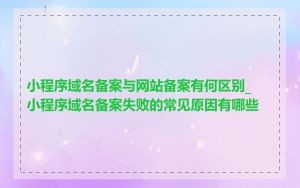 小程序域名备案与网站备案有何区别_小程序域名备案失败的常见原因有哪些